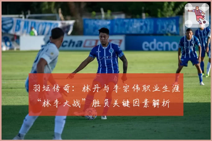 羽坛传奇：林丹与李宗伟职业生涯“林李大战”胜负关键因素解析