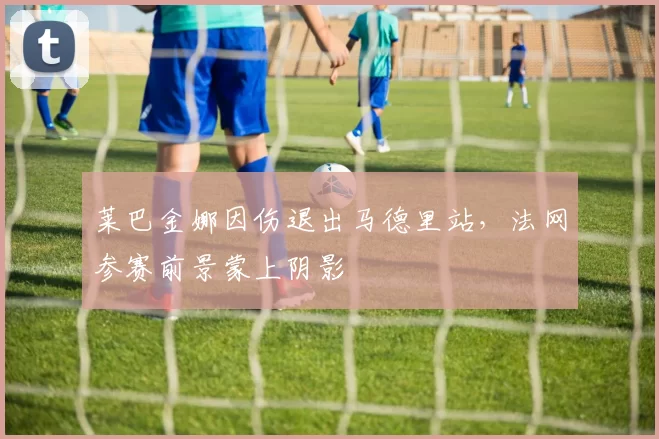 莱巴金娜因伤退出马德里站，法网参赛前景蒙上阴影