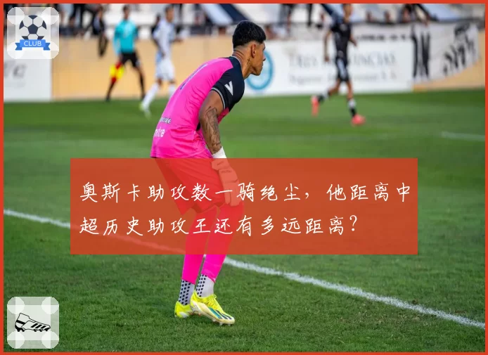 奥斯卡助攻数一骑绝尘,他距离中超历史助攻王还有多远距离?