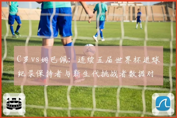 C罗vs姆巴佩:连续五届世界杯进球纪录保持者与新生代挑战者数据对决