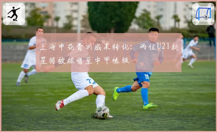 上海申花青训成果转化：两位U21新星将被租借至中甲练级