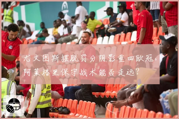 尤文图斯摆脱罚分阴影重回欧冠,阿莱格里保守战术能否走远?