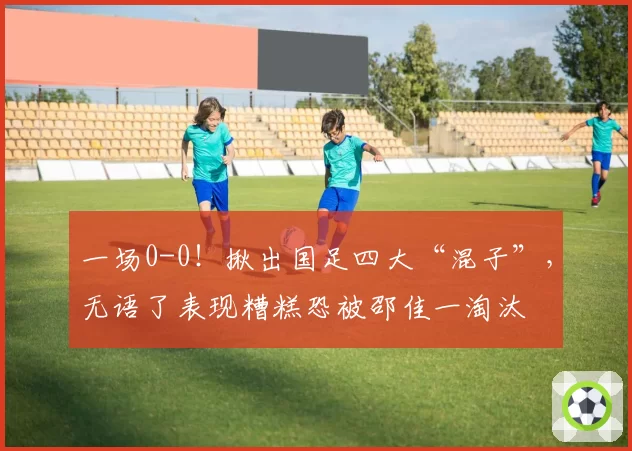 一场0-0！揪出国足四大“混子”，无语了表现糟糕恐被邵佳一淘汰