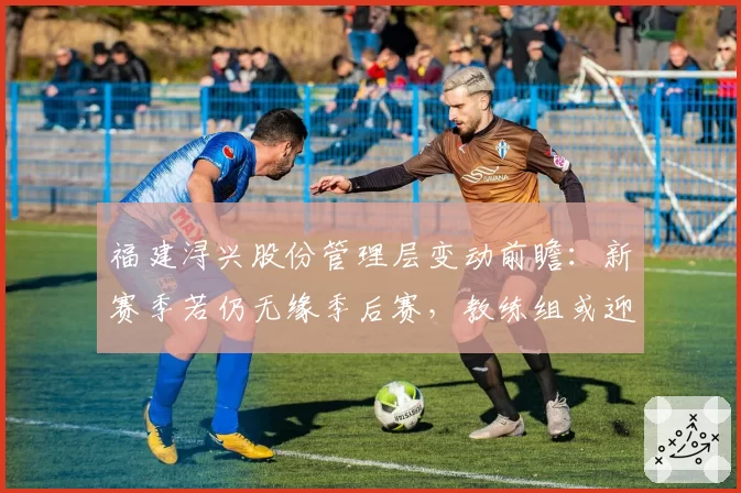福建浔兴股份管理层变动前瞻：新赛季若仍无缘季后赛，教练组或迎洗牌
