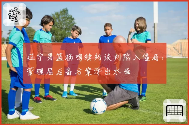 辽宁男篮杨鸣续约谈判陷入僵局，管理层后备方案浮出水面
