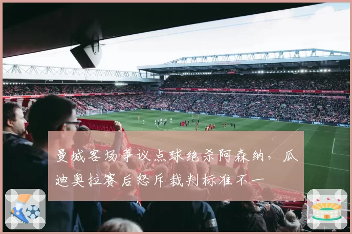 曼城客场争议点球绝杀阿森纳,瓜迪奥拉赛后怒斥裁判标准不一