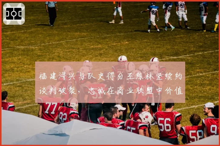 福建浔兴与队史得分王陈林坚续约谈判破裂，忠诚在商业联盟中价值几何？