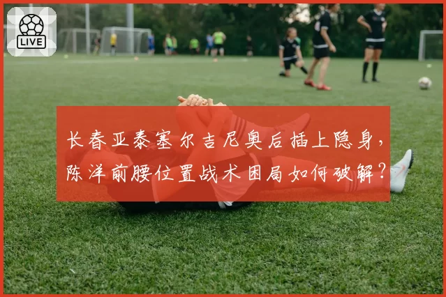 长春亚泰塞尔吉尼奥后插上隐身，陈洋前腰位置战术困局如何破解？