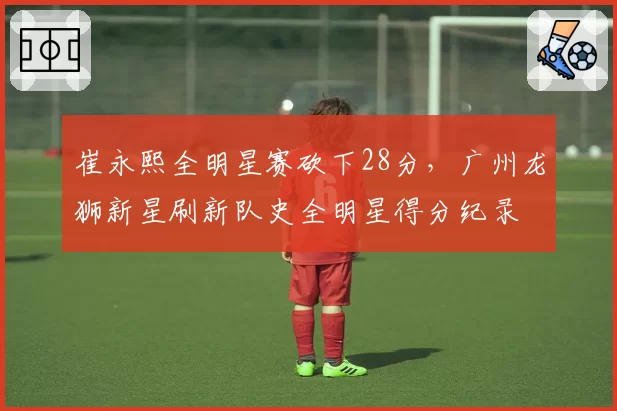 崔永熙全明星赛砍下28分，广州龙狮新星刷新队史全明星得分纪录