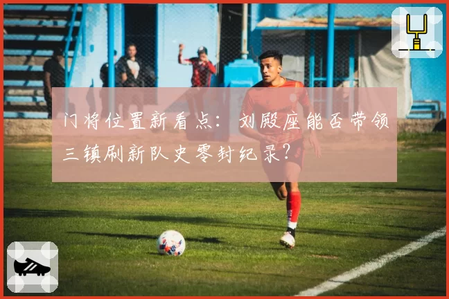 门将位置新看点：刘殿座能否带领三镇刷新队史零封纪录？