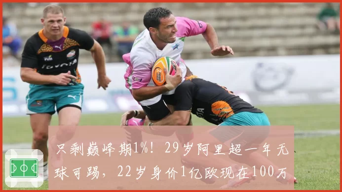 只剩巅峰期1%！29岁阿里超一年无球可踢，22岁身价1亿欧现在100万