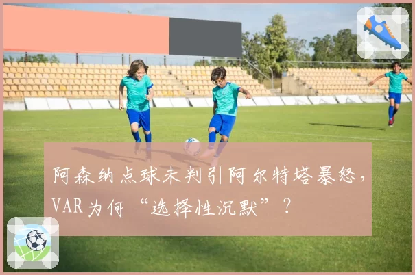 阿森纳点球未判引阿尔特塔暴怒，VAR为何“选择性沉默”？