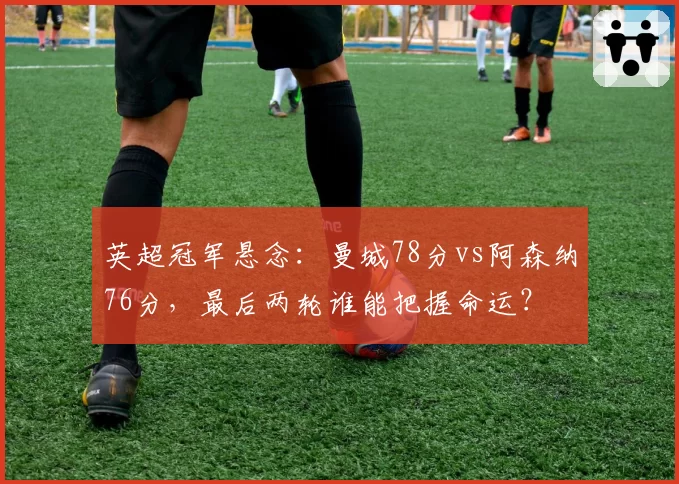 英超冠军悬念:曼城78分vs阿森纳76分,最后两轮谁能把握命运?