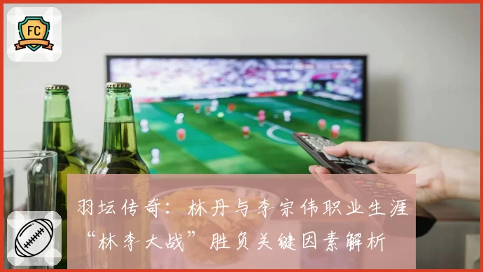 羽坛传奇：林丹与李宗伟职业生涯“林李大战”胜负关键因素解析