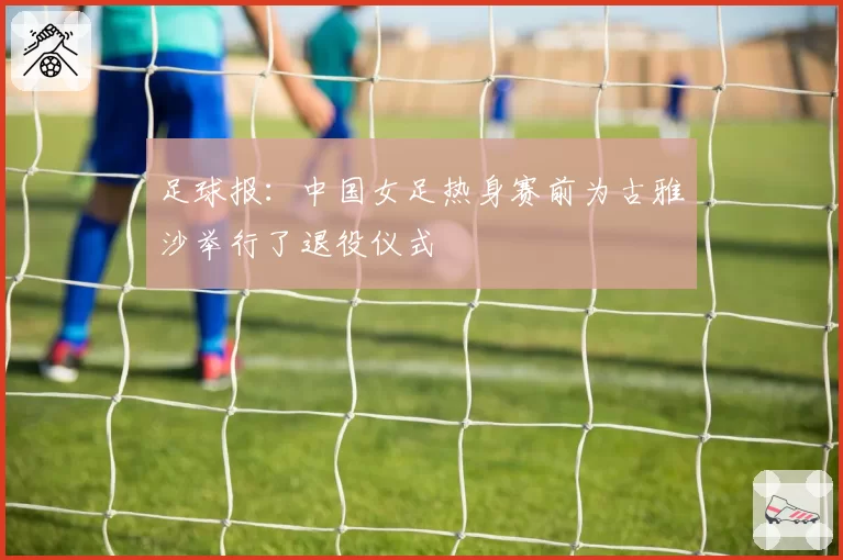 足球报：中国女足热身赛前为古雅沙举行了退役仪式