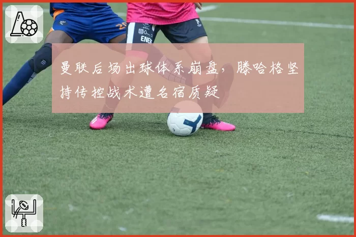 曼联后场出球体系崩盘,滕哈格坚持传控战术遭名宿质疑