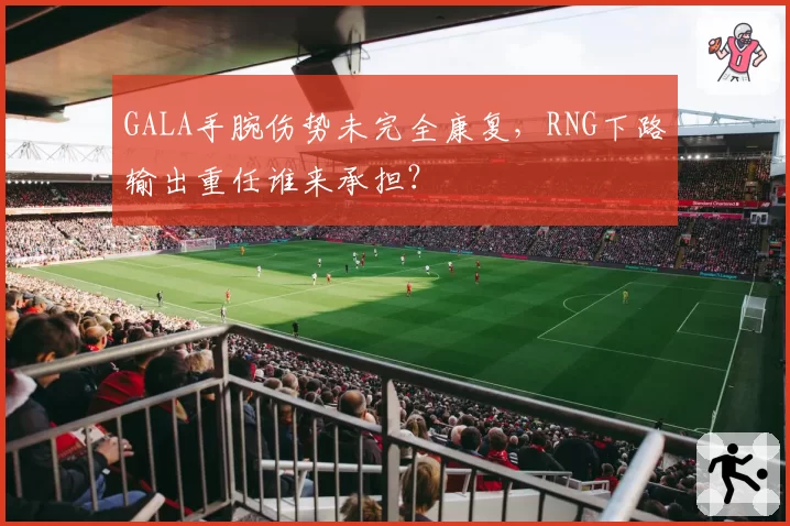 GALA手腕伤势未完全康复，RNG下路输出重任谁来承担？