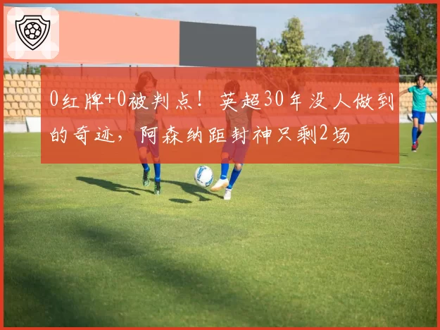 0红牌+0被判点！英超30年没人做到的奇迹，阿森纳距封神只剩2场