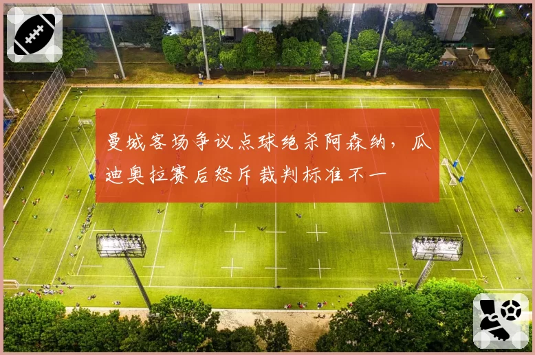 曼城客场争议点球绝杀阿森纳,瓜迪奥拉赛后怒斥裁判标准不一