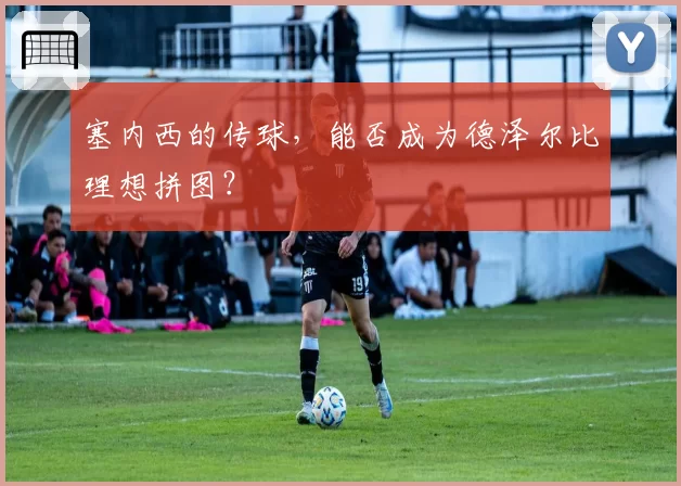 塞内西的传球,能否成为德泽尔比理想拼图?