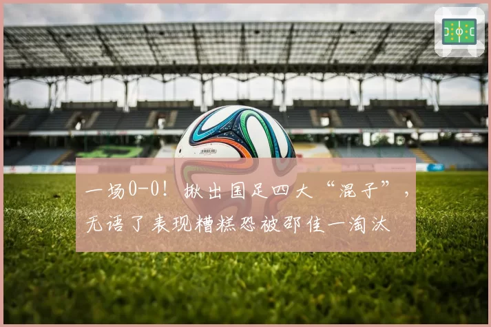 一场0-0！揪出国足四大“混子”，无语了表现糟糕恐被邵佳一淘汰