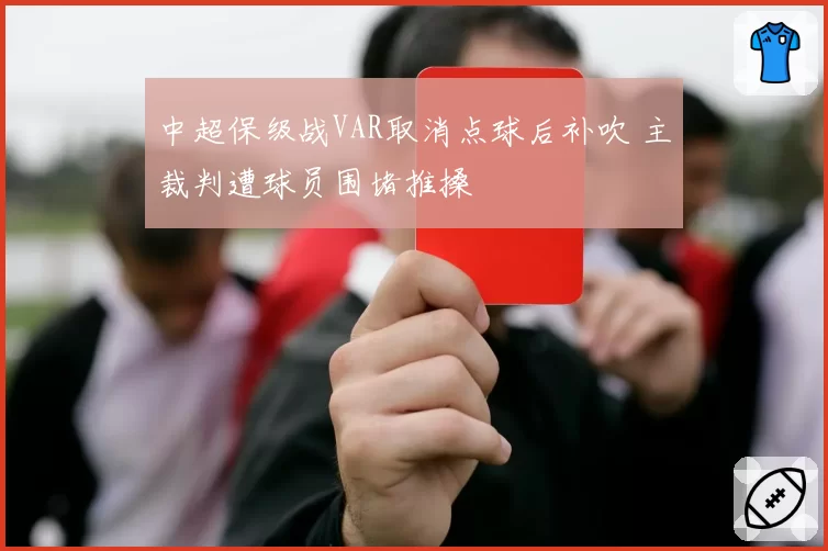 中超保级战VAR取消点球后补吹 主裁判遭球员围堵推搡