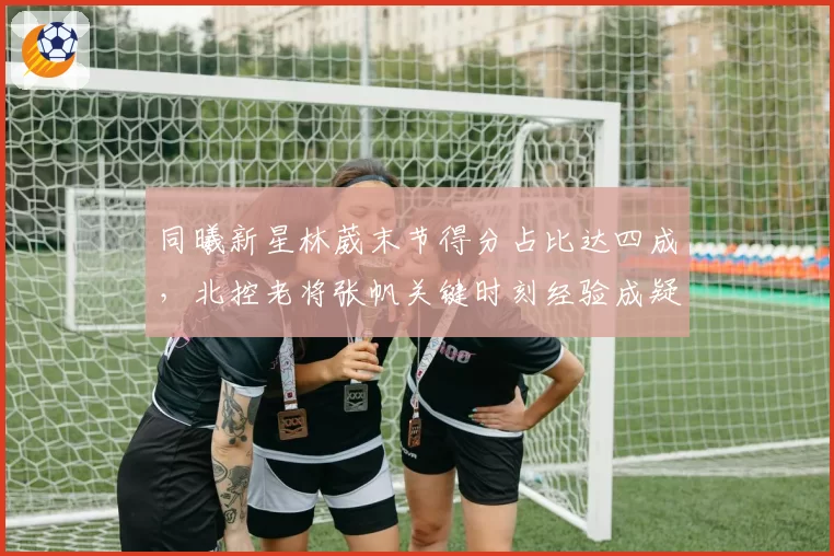 同曦新星林葳末节得分占比达四成，北控老将张帆关键时刻经验成疑