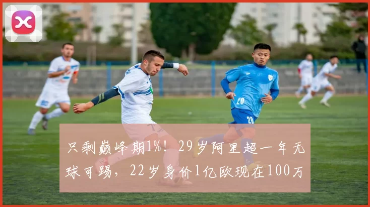 只剩巅峰期1%！29岁阿里超一年无球可踢，22岁身价1亿欧现在100万