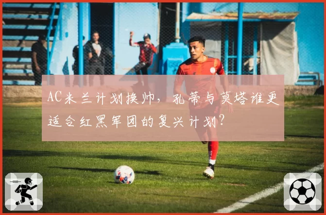AC米兰计划换帅，孔蒂与莫塔谁更适合红黑军团的复兴计划？