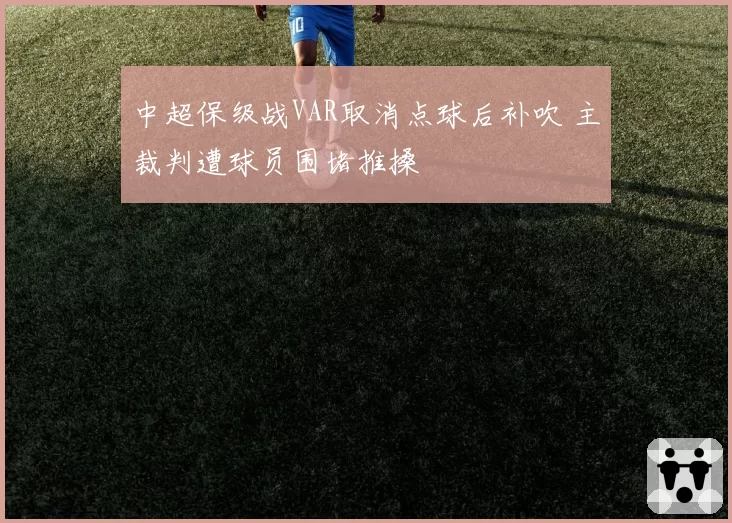 中超保级战VAR取消点球后补吹 主裁判遭球员围堵推搡