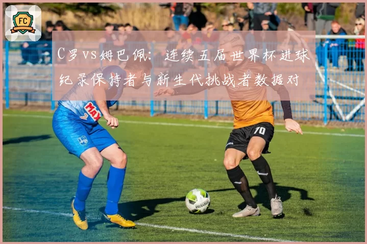 C罗vs姆巴佩:连续五届世界杯进球纪录保持者与新生代挑战者数据对决