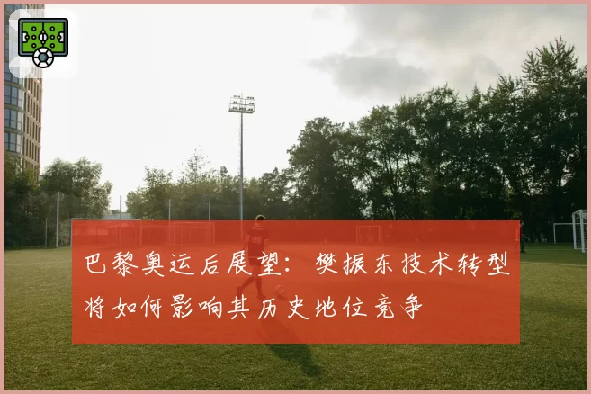 巴黎奥运后展望：樊振东技术转型将如何影响其历史地位竞争