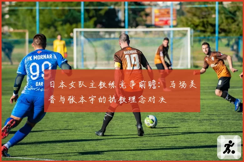 日本女队主教练竞争前瞻：马场美香与张本宇的执教理念对决