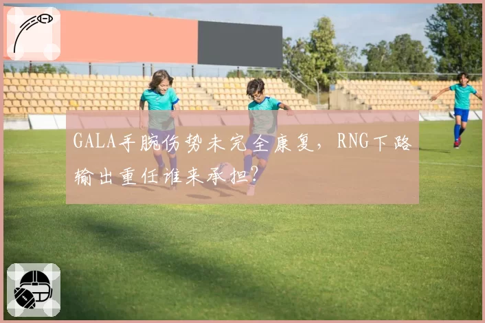 GALA手腕伤势未完全康复，RNG下路输出重任谁来承担？