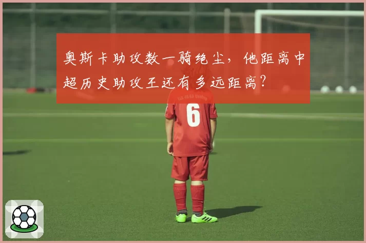 奥斯卡助攻数一骑绝尘,他距离中超历史助攻王还有多远距离?