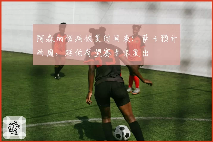 阿森纳伤病恢复时间表：萨卡预计两周，廷伯有望赛季末复出