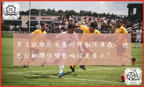 罗马欧联杯决赛对阵勒沃库森，迪巴拉脚踝伤势影响程度多大？