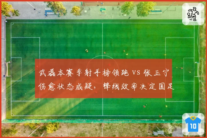 武磊本赛季射手榜领跑 vs 张玉宁伤愈状态成疑,锋线效率决定国足世预赛前景
