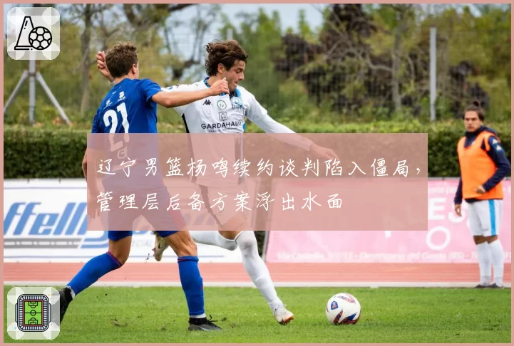 辽宁男篮杨鸣续约谈判陷入僵局，管理层后备方案浮出水面