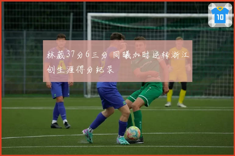 林葳37分6三分 同曦加时逆转浙江创生涯得分纪录