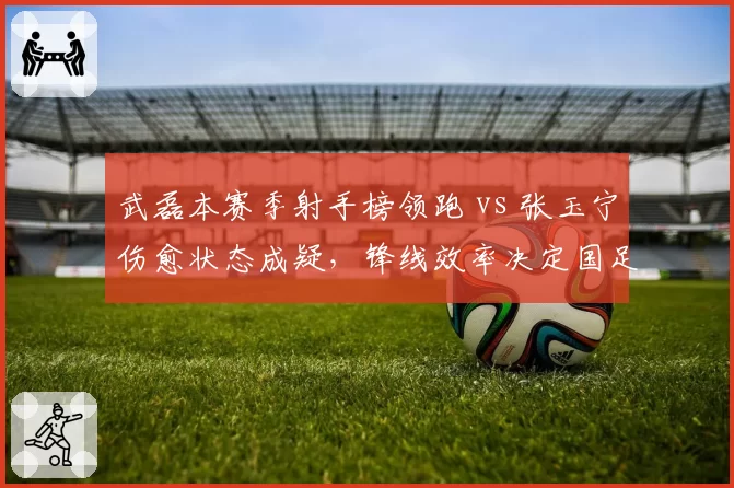 武磊本赛季射手榜领跑 vs 张玉宁伤愈状态成疑,锋线效率决定国足世预赛前景