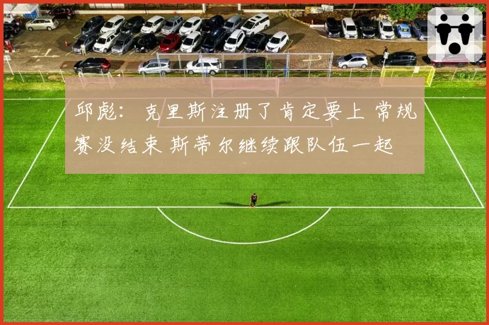 邱彪：克里斯注册了肯定要上 常规赛没结束 斯蒂尔继续跟队伍一起