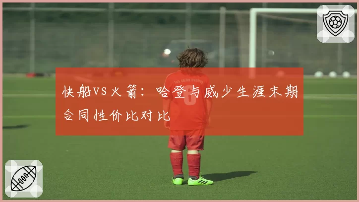 快船vs火箭：哈登与威少生涯末期合同性价比对比