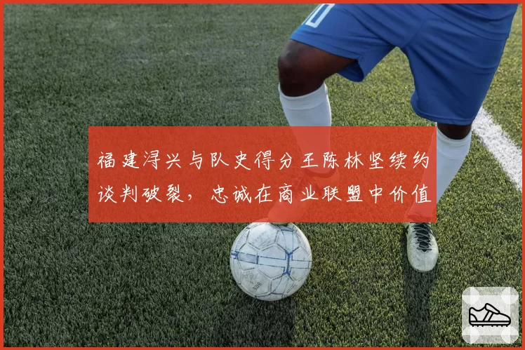 福建浔兴与队史得分王陈林坚续约谈判破裂，忠诚在商业联盟中价值几何？