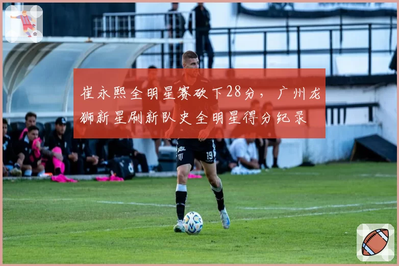 崔永熙全明星赛砍下28分，广州龙狮新星刷新队史全明星得分纪录